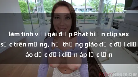 làm tình với gái đẹp Phát hiện clip sex nữ sinh gây sốc trên mạng, hệ thống giáo dục đối diện áp lực lớn