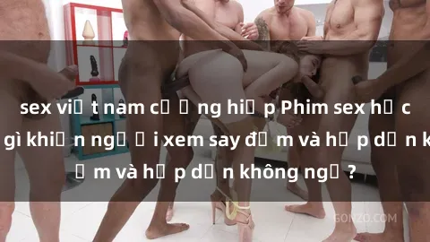 sex việt nam cưỡng hiếp Phim sex học sinh: Điều gì khiến người xem say đắm và hấp dẫn không ngờ?