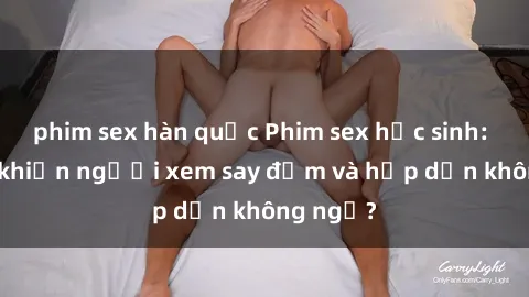 phim sex hàn quốc Phim sex học sinh: Điều gì khiến người xem say đắm và hấp dẫn không ngờ?