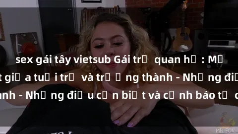 sex gái tây vietsub Gái trẻ quan hệ: Mối quan hệ khác biệt giữa tuổi trẻ và trưởng thành - Những điều cần biết và cảnh báo từ chuyên gia