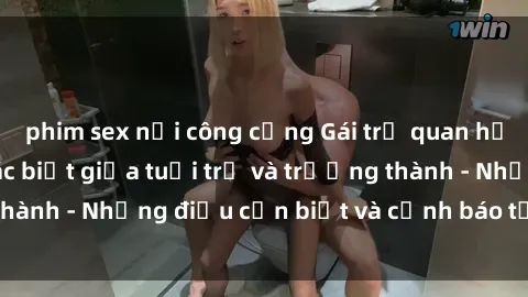 phim sex nơi công cộng Gái trẻ quan hệ: Mối quan hệ khác biệt giữa tuổi trẻ và trưởng thành - Những điều cần biết và cảnh báo từ chuyên gia