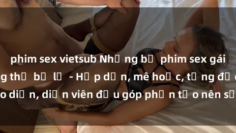 phim sex vietsub Những bộ phim sex gái già đỉnh cao không thể bỏ lỡ - Hấp dẫn, mê hoặc, từng đạo diễn, diễn viên đều góp phần tạo nên sự hấp dẫn, kích thích.