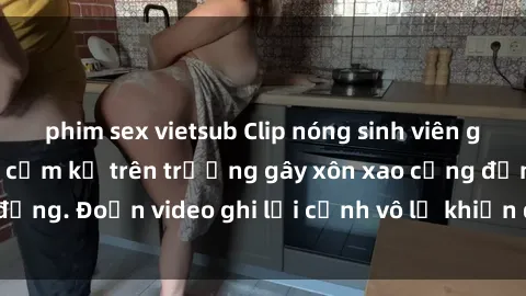 phim sex vietsub Clip nóng sinh viên gây sốc: Hành động cấm kỵ trên trường gây xôn xao cộng đồng. Đoạn video ghi lại cảnh vô lễ khiến dư luận bức xúc.