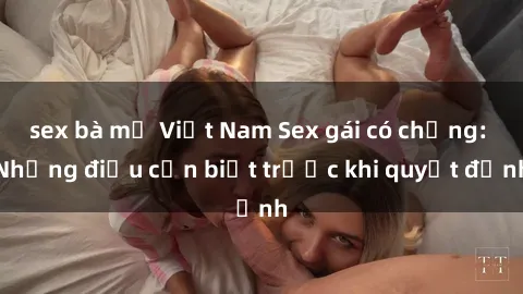 sex bà mẹ Việt Nam Sex gái có chồng: Những điều cần biết trước khi quyết định