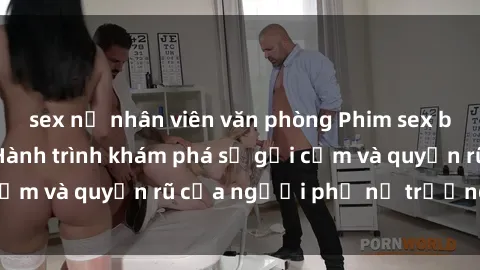 sex nữ nhân viên văn phòng Phim sex bà mẹ nóng bỏng: Hành trình khám phá sự gợi cảm và quyến rũ của người phụ nữ trưởng thành.