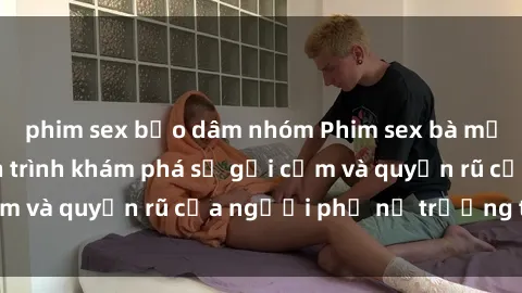 phim sex bạo dâm nhóm Phim sex bà mẹ nóng bỏng: Hành trình khám phá sự gợi cảm và quyến rũ của người phụ nữ trưởng thành.