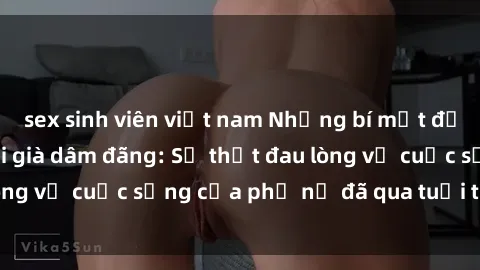 sex sinh viên việt nam Những bí mật đằng sau vẻ ngoài gái già dâm đãng: Sự thật đau lòng về cuộc sống của phụ nữ đã qua tuổi thanh xuân