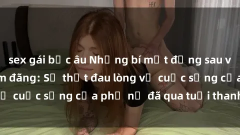 sex gái bắc âu Những bí mật đằng sau vẻ ngoài gái già dâm đãng: Sự thật đau lòng về cuộc sống của phụ nữ đã qua tuổi thanh xuân