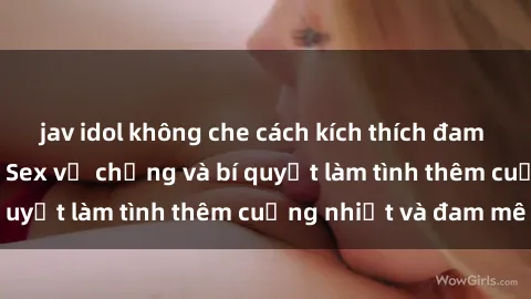 jav idol không che cách kích thích đam mê trong hôn nhân: Sex vợ chồng và bí quyết làm tình thêm cuồng nhiệt và đam mê