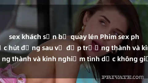 sex khách sạn bị quay lén Phim sex phụ nữ lớn tuổi: Sức hút đằng sau vẻ đẹp trưởng thành và kinh nghiệm tình dục không giới hạn