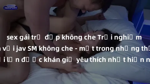 sex gái trẻ đẹp không che Trải nghiệm cảm xúc thăng hoa với jav SM không che - một trong những thể loại phim người lớn được khán giả yêu thích nhất hiện nay. Đảm bảo đem lại sự hấp dẫn, kích thích tối