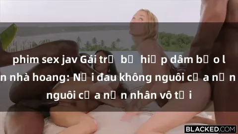 phim sex jav Gái trẻ bị hiếp dâm bạo lực trong căn nhà hoang: Nỗi đau không nguôi của nạn nhân vô tội