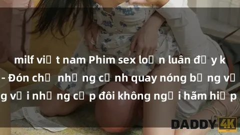 milf việt nam Phim sex loạn luân đầy kích thích không che - Đón chờ những cảnh quay nóng bỏng với những cặp đôi không ngại hãm hiếp gia đình trong lòng