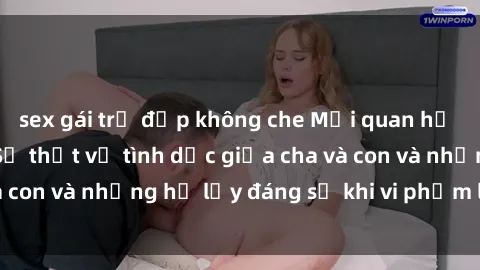 sex gái trẻ đẹp không che Mối quan hệ giữa cha và con: Sự thật về tình dục giữa cha và con và những hệ lụy đáng sợ khi vi phạm luật pháp.