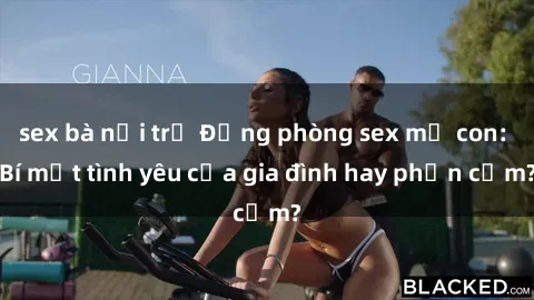 sex bà nội trợ Động phòng sex mẹ con: Bí mật tình yêu của gia đình hay phản cảm?