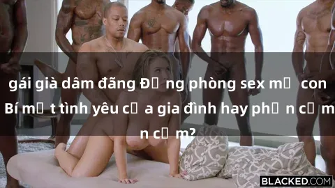 gái già dâm đãng Động phòng sex mẹ con: Bí mật tình yêu của gia đình hay phản cảm?