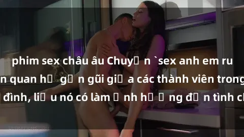 phim sex châu âu Chuyện `sex anh em ruột` - Đề cập đến quan hệ gần gũi giữa các thành viên trong gia đình, liệu nó có làm ảnh hưởng đến tình cảm gia đình hay không?