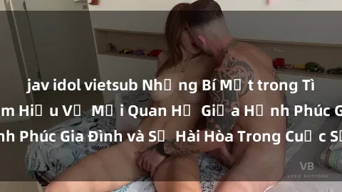 jav idol vietsub Những Bí Mật trong Tình Dục Gia Đình: Tìm Hiểu Về Mối Quan Hệ Giữa Hạnh Phúc Gia Đình và Sự Hài Hòa Trong Cuộc Sống Tình Dục