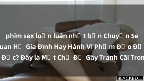 phim sex loạn luân nhật bản Chuyện Sex Ông Cháu: Mối Quan Hệ Gia Đình Hay Hành Vi Phạm Đạo Đức? Đây là Một Chủ Đề Gây Tranh Cãi Trong Xã Hội Hiện Nay.