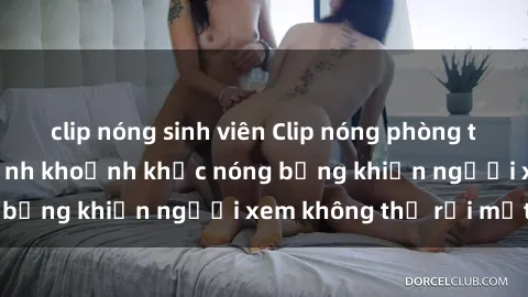 clip nóng sinh viên Clip nóng phòng tắm gây sốt: Cận cảnh khoảnh khắc nóng bỏng khiến người xem không thể rời mắt