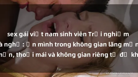 sex gái việt nam sinh viên Trải nghiệm độc đáo tại sex nhà nghỉ: ẩn mình trong không gian lãng mạn, thoải mái và không gian riêng tư để khuấy động tình ái.