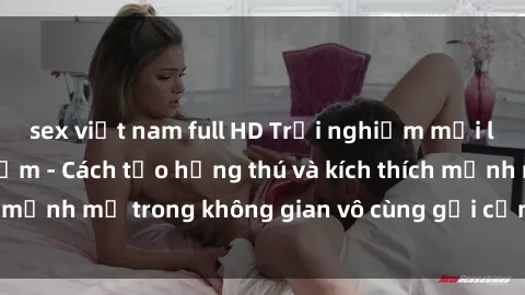 sex việt nam full HD Trải nghiệm mới lạ với sex phòng tắm - Cách tạo hứng thú và kích thích mạnh mẽ trong không gian vô cùng gợi cảm và lãng mạn