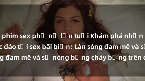 phim sex phụ nữ lớn tuổi Khám phá những trải nghiệm độc đáo tại sex bãi biển: Làn sóng đam mê và sự nóng bỏng cháy bỏng trên cát trắng