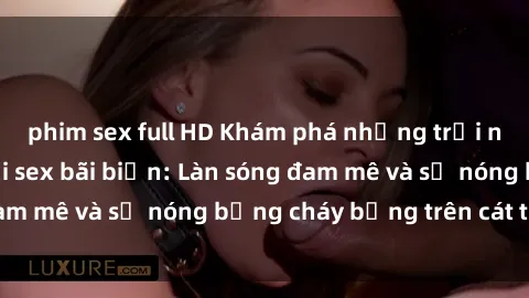 phim sex full HD Khám phá những trải nghiệm độc đáo tại sex bãi biển: Làn sóng đam mê và sự nóng bỏng cháy bỏng trên cát trắng
