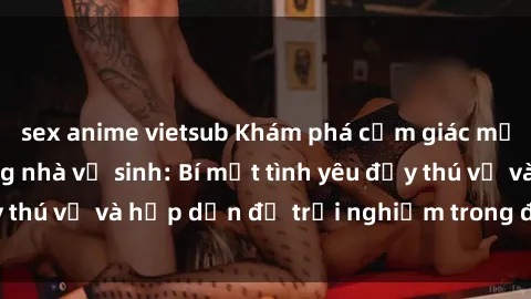 sex anime vietsub Khám phá cảm giác mới mẻ với sex trong nhà vệ sinh: Bí mật tình yêu đầy thú vị và hấp dẫn để trải nghiệm trong đêm hôm nay!
