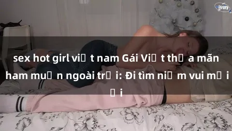 sex hot girl việt nam Gái Việt thỏa mãn ham muốn ngoài trời: Đi tìm niềm vui mới