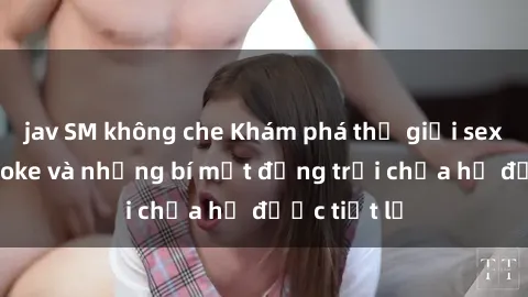 jav SM không che Khám phá thế giới sex quán karaoke và những bí mật động trời chưa hề được tiết lộ