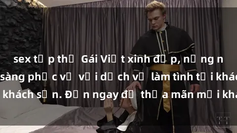 sex tập thể Gái Việt xinh đẹp, nồng nàn tình cảm, sẵn sàng phục vụ với dịch vụ làm tình tại khách sạn. Đến ngay để thỏa mãn mọi khao khát của bạn!