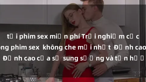 tải phim sex miễn phí Trải nghiệm cực kỳ nóng bỏng trong phim sex  không che mới nhất  Đỉnh cao của sự sung sướng và tận hưởng chân thật