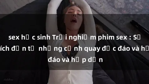 sex học sinh Trải nghiệm phim sex : Sự kích thích đến từ những cảnh quay độc đáo và hấp dẫn