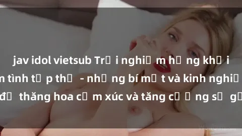 jav idol vietsub Trải nghiệm hứng khởi cùng với việc làm tình tập thể - những bí mật và kinh nghiệm để thăng hoa cảm xúc và tăng cường sự gắn kết trong mối quan hệ