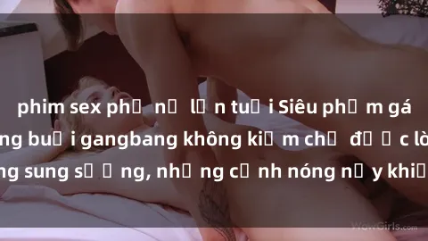 phim sex phụ nữ lớn tuổi Siêu phẩm gái Việt tham gia trong buổi gangbang không kiềm chế được lòng sung sướng, những cảnh nóng nảy khiến ai cũng phải mãn nhãn