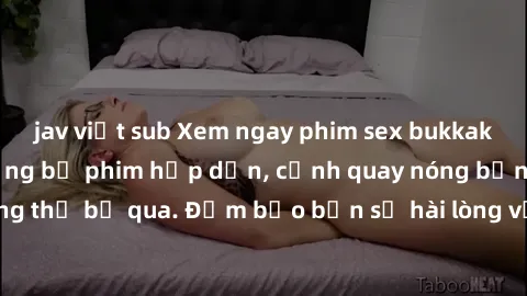 jav việt sub Xem ngay phim sex bukkake hàng đầu với những bộ phim hấp dẫn, cảnh quay nóng bỏng không thể bỏ qua. Đảm bảo bạn sẽ hài lòng với trải nghiệm mới lạ này!