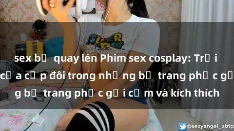 sex bị quay lén Phim sex cosplay: Trải nghiệm tuyệt vời của cặp đôi trong những bộ trang phục gợi cảm và kích thích