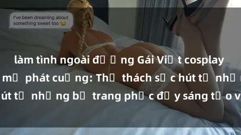 làm tình ngoài đường Gái Việt cosplay sexy khiến fan hâm mộ phát cuồng: Thử thách sức hút từ những bộ trang phục đầy sáng tạo và quyến rũ!