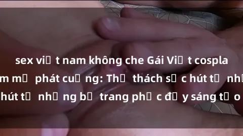 sex việt nam không che Gái Việt cosplay sexy khiến fan hâm mộ phát cuồng: Thử thách sức hút từ những bộ trang phục đầy sáng tạo và quyến rũ!