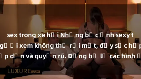sex trong xe hơi Những bức ảnh sexy tá gợi cảm khiến người xem không thể rời mắt, đầy sức hấp dẫn và quyến rũ. Đừng bỏ lỡ các hình ảnh nóng bỏng này!