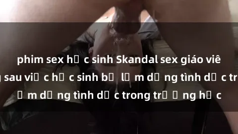 phim sex học sinh Skandal sex giáo viên: Sự thật đằng sau việc học sinh bị lạm dụng tình dục trong trường học
