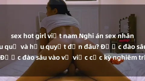 sex hot girl việt nam Nghi án sex nhân viên nhà hàng: Hậu quả và hậu quyết đến đâu? Được đào sâu vào vụ việc cực kỳ nghiêm trọng này.
