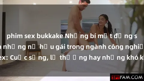phim sex bukkake Những bí mật đằng sau cuộc sống của những nữ hầu gái trong ngành công nghiệp sex: Cuộc sống, lẽ thường hay những khó khăn mà họ phải đối mặt.