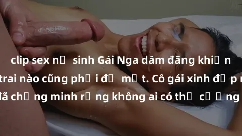 clip sex nữ sinh Gái Nga dâm đãng khiến tim bất cứ chàng trai nào cũng phải đỏ mặt. Cô gái xinh đẹp này đã chứng minh rằng không ai có thể cưỡng lại khi cô làm tình đắm say.