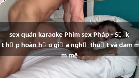 sex quán karaoke Phim sex Pháp - Sự kết hợp hoàn hảo giữa nghệ thuật và đam mê