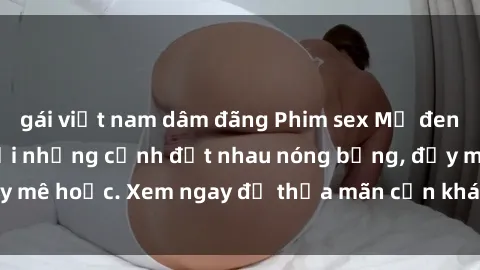 gái việt nam dâm đãng Phim sex Mỹ đen: phút mãnh liệt với những cảnh địt nhau nóng bỏng, đầy mê hoặc. Xem ngay để thỏa mãn cơn khát tình dục của bạn!
