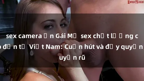 sex camera ẩn Gái Mỹ sex chất lượng cao đến từ Việt Nam: Cuốn hút và đầy quyến rũ