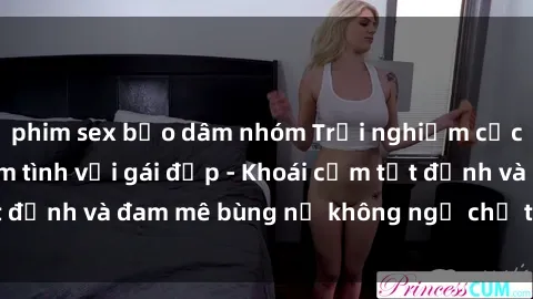 phim sex bạo dâm nhóm Trải nghiệm cực kỳ thú vị khi làm tình với gái đẹp - Khoái cảm tột đỉnh và đam mê bùng nổ không ngờ chỉ trong một đêm!