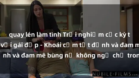 quay lén làm tình Trải nghiệm cực kỳ thú vị khi làm tình với gái đẹp - Khoái cảm tột đỉnh và đam mê bùng nổ không ngờ chỉ trong một đêm!